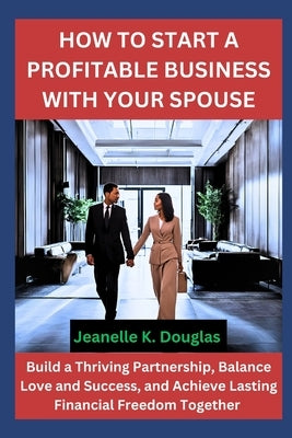 How to Start a Profitable Business with Your Spouse: Build a Thriving Partnership, Balance Love and Success, and Achieve Lasting Financial Freedom Tog by Douglas, Jeanelle K.