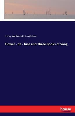 Flower - de - luce and Three Books of Song by Wadsworth Longfellow, Henry