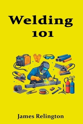 Welding 101: A Practical Beginner's Guide to Getting Hired by Relington, James