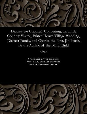 Dramas for Children: Containing, the Little Country Visitor, Prince Henry, Village Wedding, Distrest Family, and Charles the First. [in Pro by Various