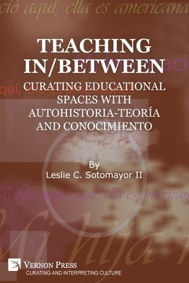 Teaching In/Between: Curating Educational Spaces with autohistoria-teoría and conocimiento by Sotomayor, Leslie C., II