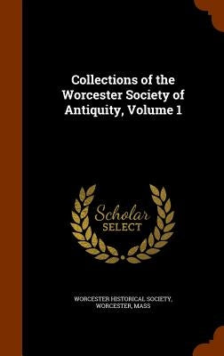 Collections of the Worcester Society of Antiquity, Volume 1 by Worcester Historical Society, Worcester