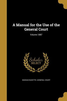 A Manual for the Use of the General Court; Volume 1887 by Massachusetts General Court