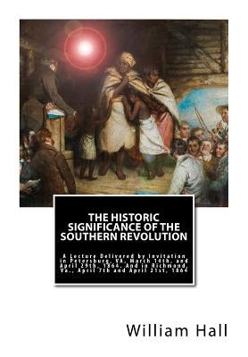 The Historic Significance of the Southern Revolution: A Lecture Delivered by Invitation in Petersburg, VA, March 14th, and April 29th, 1864. And in Ri by Hall, William a.