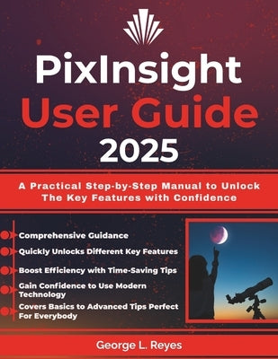 PixInsight User Guide 2025: A Practical Step-by-Step Manual to Unlock The Key Features with Confidence by Reyes, George L.