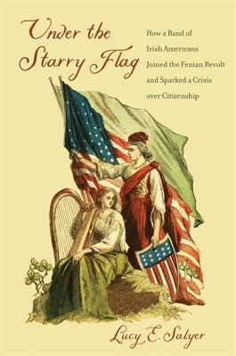 Under the Starry Flag: How a Band of Irish Americans Joined the Fenian Revolt and Sparked a Crisis Over Citizenship by Salyer, Lucy E.
