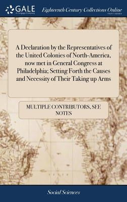 A Declaration by the Representatives of the United Colonies of North-America, now met in General Congress at Philadelphia; Setting Forth the Causes an by Multiple Contributors