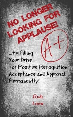 No Longer Looking for Applause!: ...fulfilling your drive for positive recognition, acceptance and approval, permanently! by Louw, Rudi