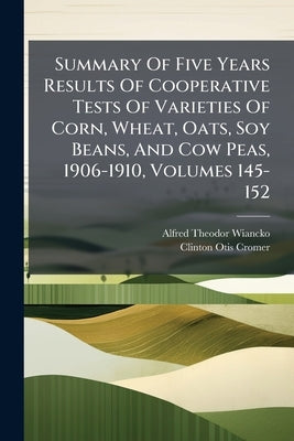 Summary Of Five Years Results Of Cooperative Tests Of Varieties Of Corn, Wheat, Oats, Soy Beans, And Cow Peas, 1906-1910, Volumes 145-152 by Wiancko, Alfred Theodor
