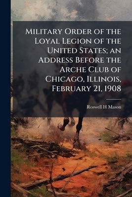 Military Order of the Loyal Legion of the United States; an Address Before the Arche Club of Chicago, Illinois, February 21, 1908 by Mason, Roswell H.