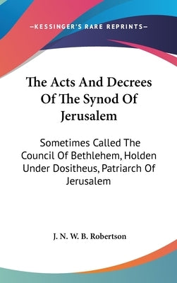 The Acts And Decrees Of The Synod Of Jerusalem: Sometimes Called The Council Of Bethlehem, Holden Under Dositheus, Patriarch Of Jerusalem by Robertson, J. N. W. B.