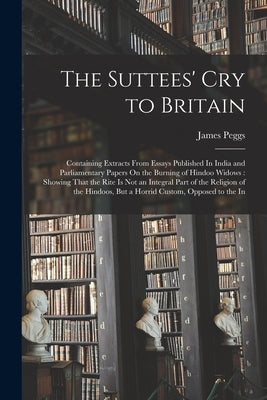 The Suttees' Cry to Britain: Containing Extracts From Essays Published In India and Parliamentary Papers On the Burning of Hindoo Widows: Showing T by Peggs, James