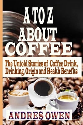 A to Z about Coffee: The Untold Stories of Coffee Drink, Drinking, Origin and Health Benefits by Owen, Andres