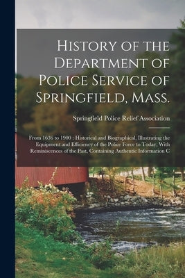 History of the Department of Police Service of Springfield, Mass.: From 1636 to 1900: Historical and Biographical, Illustrating the Equipment and Effi by Springfield Police Relief Association