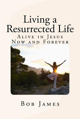 Living a Resurrected Life: Alive in Jesus Now and Forever by James, Bob