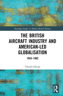 The British Aircraft Industry and American-Led Globalisation: 1943-1982 by Sakade, Takeshi