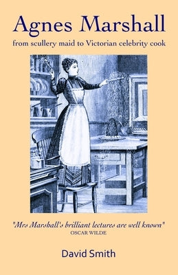 Agnes Marshall: From Scullery Maid to Victorian Celebrity Cook by Smith, David