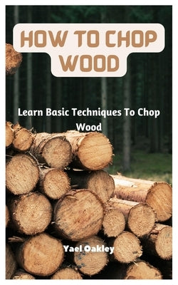 How To Chop Wood: Learn Basic Techniques To Chop Wood by Oakley, Yael