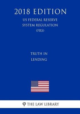 Truth in Lending (US Federal Reserve System Regulation) (FRS) (2018 Edition) by The Law Library