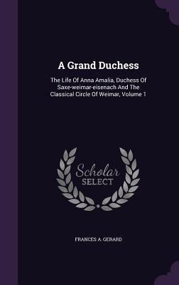 A Grand Duchess: The Life Of Anna Amalia, Duchess Of Saxe-weimar-eisenach And The Classical Circle Of Weimar, Volume 1 by Gerard, Frances A.