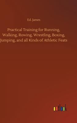 Practical Training for Running, Walking, Rowing, Wrestling, Boxing, Jumping, and all Kinds of Athletic Feats by James, Ed