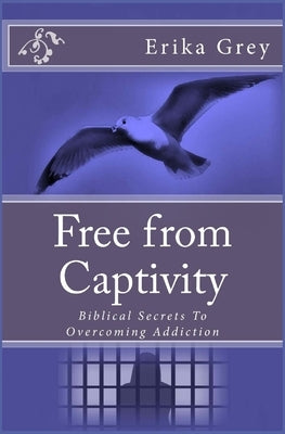 Free from Captivity: Biblical Secrets To Overcoming Addiction by Grey, Erika