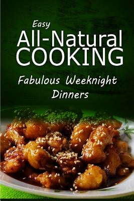 Easy All-Natural Cooking - Fabulous Weeknight Dinners: Easy Healthy Recipes Made With Natural Ingredients by Easy Natural Cooking