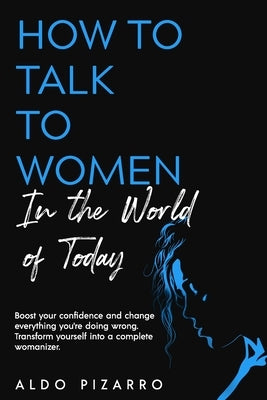How To Talk To Women In The World Of Today: Boost your confidence and change everything you're doing wrong. Transform yourself into a complete womaniz by Pizarro, Aldo