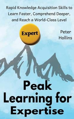 Peak Learning for Expertise: Rapid Knowledge Acquisition Skills to Learn Faster, Comprehend Deeper, and Reach a World-Class Level by Hollins, Peter