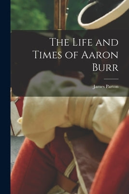 The Life and Times of Aaron Burr by Parton, James