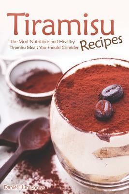 Tiramisu Recipes: The Most Nutritious and Healthy Tiramisu Meals You Should Consider by Humphreys, Daniel