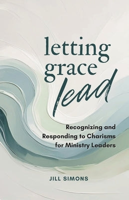 Letting Grace Lead: Recognizing and Responding to Charisms for Ministry Leaders by Simons, Jill