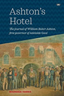 Ashton's Hotel: The Journal of William Baker Ashton, First Governor of the Adelaide Gaol by Harris, Rhondda