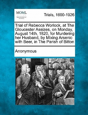 Trial of Rebecca Worlock, at the Gloucester Assizes, on Monday, August 14th, 1820, for Murdering Her Husband, by Mixing Arsenic with Beer, in the Pari by Anonymous