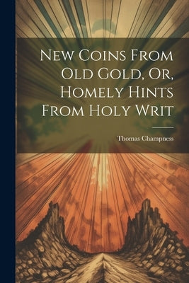 New Coins From Old Gold, Or, Homely Hints From Holy Writ by Champness, Thomas