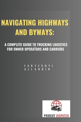 Navigating Highways and Byways: A Complete Guide to Trucking Logistics for Owner Operators and Carriers by Allahdin, Faryeshyi Musa