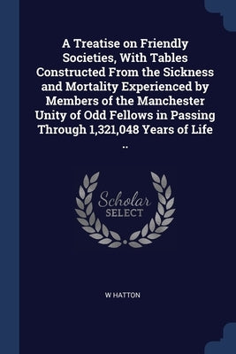 A Treatise on Friendly Societies, With Tables Constructed From the Sickness and Mortality Experienced by Members of the Manchester Unity of Odd Fellow by Hatton, W.
