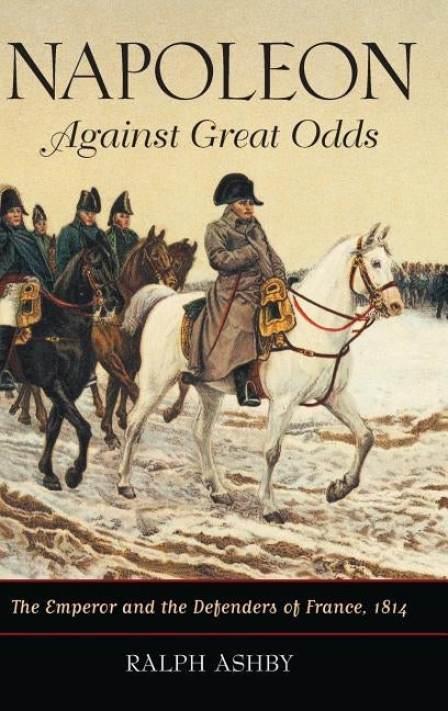 Napoleon Against Great Odds: The Emperor and the Defenders of France, 1814 by Ashby, Ralph