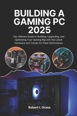 Building A Gaming Pc 2025: The Ultimate Guide to Building, Upgrading, and Optimizing Your Gaming Rig with the Latest Hardware and Trends for Peak Perf by Grass, Robert I.