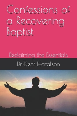 Confessions of a Recovering Baptist: Reclaiming the Essentials by Haralson, Kent