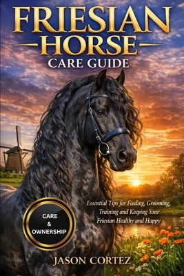 Friesian Horse Care Guide: Essential Tips for Feeding, Grooming, Training and Keeping Your Friesian Healthy and Happy by Cortez, Jason