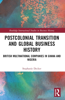 Postcolonial Transition and Global Business History: British Multinational Companies in Ghana and Nigeria by Decker, Stephanie