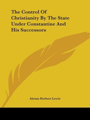 The Control Of Christianity By The State Under Constantine And His Successors by Lewis, Abram Herbert