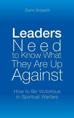 Leaders Need to Know What They Are Up Against: How to Be Victorious in Spiritual Warfare by Grossett, Claire