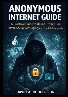 Anonymous Internet Guide: A Practical Guide to Online Privacy, Tor, VPNs, Secure Messaging, and Digital Anonymity by Rodgers, David A., Jr.