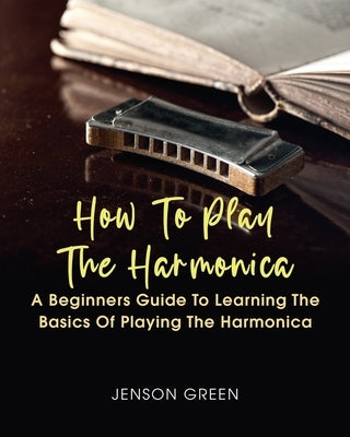 How To Play The Harmonica: A Beginners Guide To Learning The Basics Of Playing The Harmonica by Green, Jenson