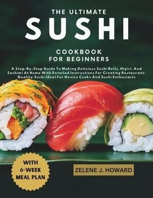 The Ultimate Sushi Cookbook for Beginners: A Step-By-Step Guide To Making Delicious Sushi Rolls, Nigiri, And Sashimi At Home With Detailed Instruction by Howard, Zelene J.
