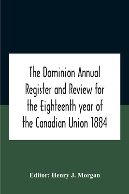 The Dominion Annual Register And Review For The Eighteenth Year Of The Canadian Union 1884 by J. Morgan, Henry