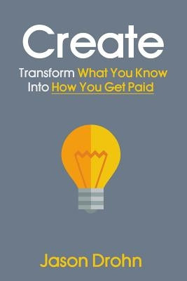 Create: Transform What You Know Into How You Get Paid by Drohn, Jason