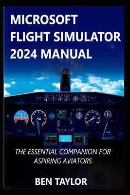 Microsoft Flight Simulator 2024 Manual: The Essential Companion for Aspiring Aviators by Taylor, Ben